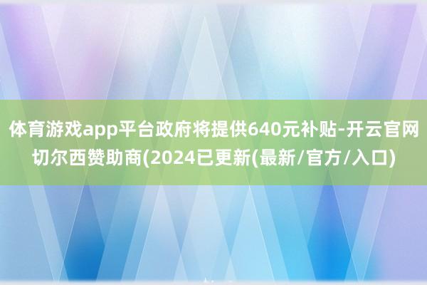 体育游戏app平台政府将提供640元补贴-开云官网切尔西赞助商(2024已更新(最新/官方/入口)