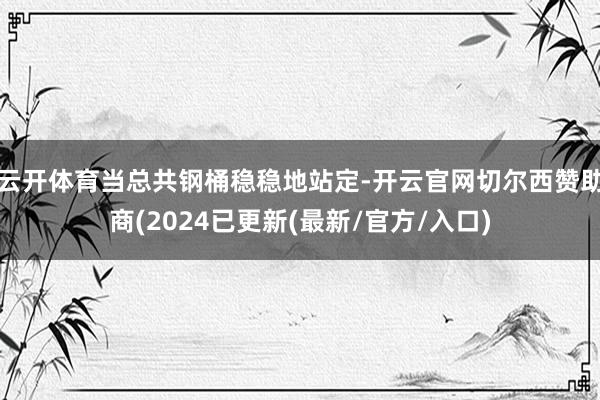 云开体育当总共钢桶稳稳地站定-开云官网切尔西赞助商(2024已更新(最新/官方/入口)