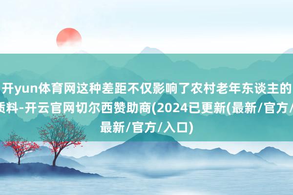 开yun体育网这种差距不仅影响了农村老年东谈主的生计质料-开云官网切尔西赞助商(2024已更新(最新/官方/入口)