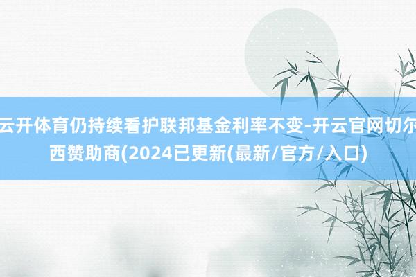 云开体育仍持续看护联邦基金利率不变-开云官网切尔西赞助商(2024已更新(最新/官方/入口)