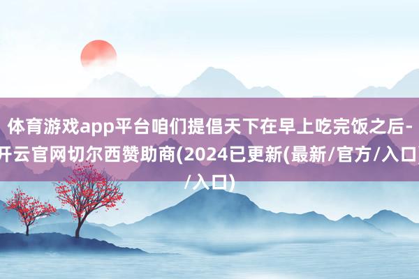 体育游戏app平台咱们提倡天下在早上吃完饭之后-开云官网切尔西赞助商(2024已更新(最新/官方/入口)