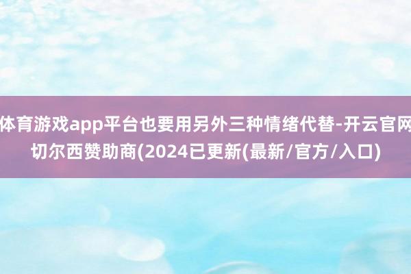 体育游戏app平台也要用另外三种情绪代替-开云官网切尔西赞助商(2024已更新(最新/官方/入口)