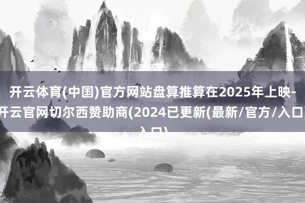 开云体育(中国)官方网站盘算推算在2025年上映-开云官网切尔西赞助商(2024已更新(最新/官方/入口)