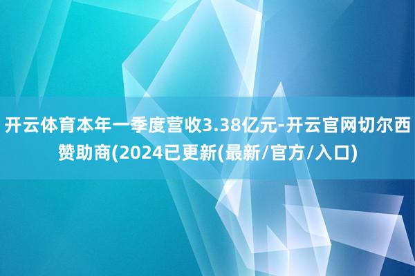 开云体育本年一季度营收3.38亿元-开云官网切尔西赞助商(2024已更新(最新/官方/入口)