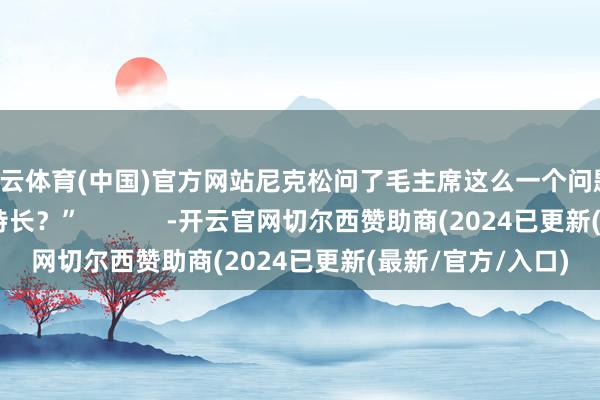 开云体育(中国)官方网站尼克松问了毛主席这么一个问题：“请问您有什么特长？”            -开云官网切尔西赞助商(2024已更新(最新/官方/入口)