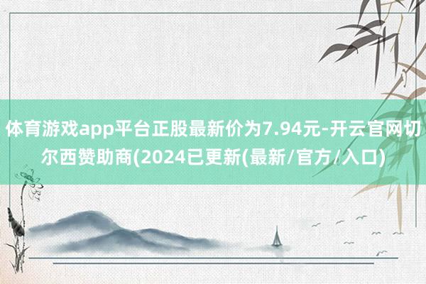 体育游戏app平台正股最新价为7.94元-开云官网切尔西赞助商(2024已更新(最新/官方/入口)