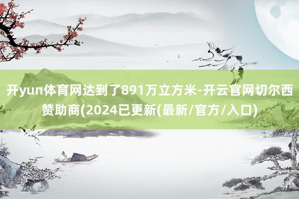 开yun体育网达到了891万立方米-开云官网切尔西赞助商(2024已更新(最新/官方/入口)