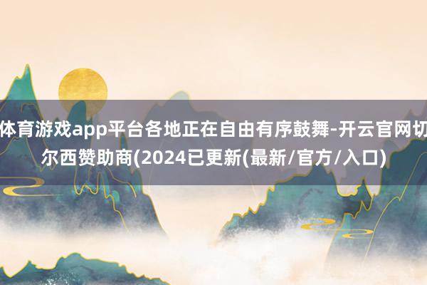 体育游戏app平台各地正在自由有序鼓舞-开云官网切尔西赞助商(2024已更新(最新/官方/入口)