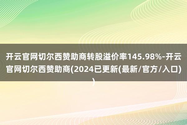 开云官网切尔西赞助商转股溢价率145.98%-开云官网切尔西赞助商(2024已更新(最新/官方/入口)