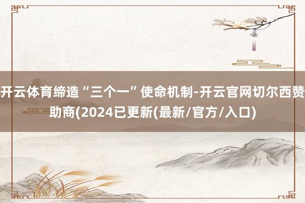 开云体育缔造“三个一”使命机制-开云官网切尔西赞助商(2024已更新(最新/官方/入口)