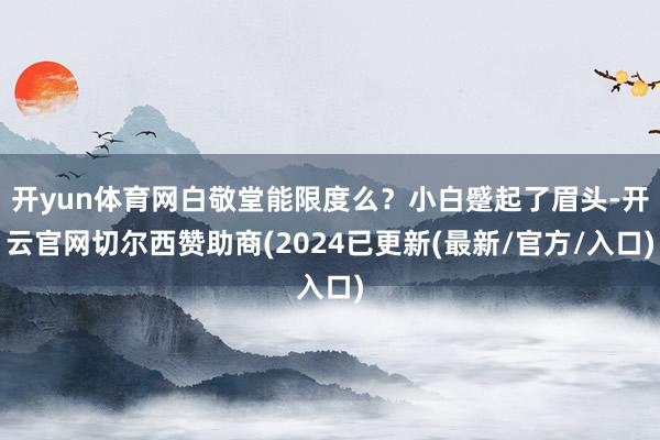 开yun体育网白敬堂能限度么？小白蹙起了眉头-开云官网切尔西赞助商(2024已更新(最新/官方/入口)