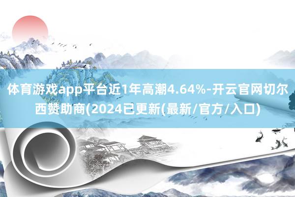 体育游戏app平台近1年高潮4.64%-开云官网切尔西赞助商(2024已更新(最新/官方/入口)