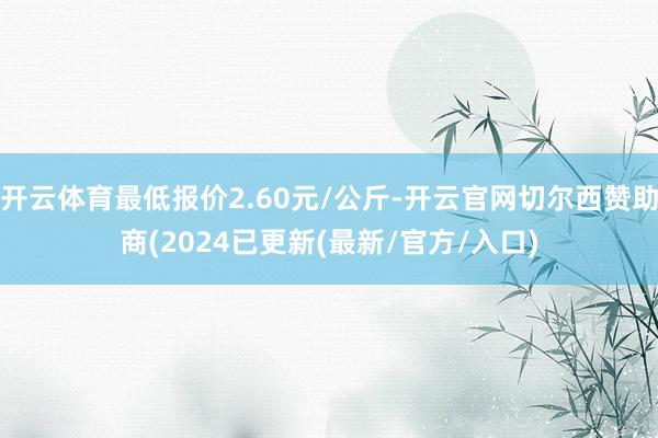 开云体育最低报价2.60元/公斤-开云官网切尔西赞助商(2024已更新(最新/官方/入口)