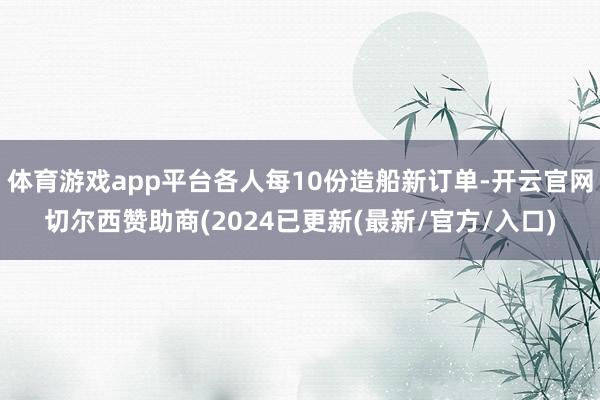 体育游戏app平台各人每10份造船新订单-开云官网切尔西赞助商(2024已更新(最新/官方/入口)