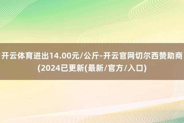 开云体育进出14.00元/公斤-开云官网切尔西赞助商(2024已更新(最新/官方/入口)