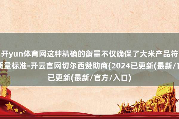 开yun体育网这种精确的衡量不仅确保了大米产品符合严格的质量标准-开云官网切尔西赞助商(2024已更新(最新/官方/入口)