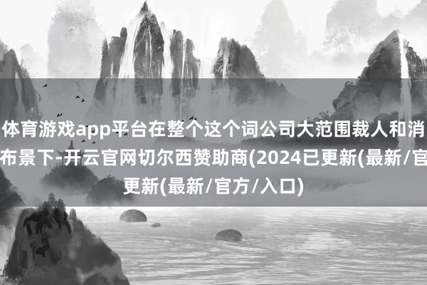 体育游戏app平台在整个这个词公司大范围裁人和消减本钱的布景下-开云官网切尔西赞助商(2024已更新(最新/官方/入口)