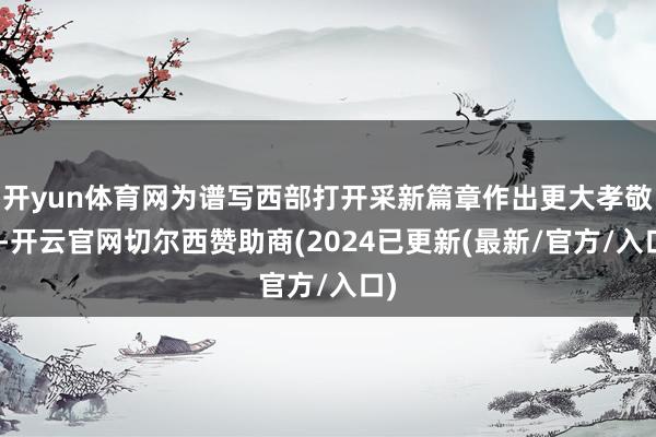 开yun体育网为谱写西部打开采新篇章作出更大孝敬”-开云官网切尔西赞助商(2024已更新(最新/官方/入口)