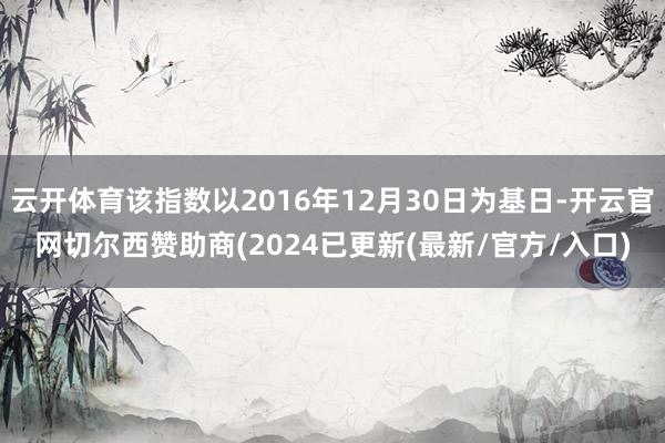 云开体育该指数以2016年12月30日为基日-开云官网切尔西赞助商(2024已更新(最新/官方/入口)