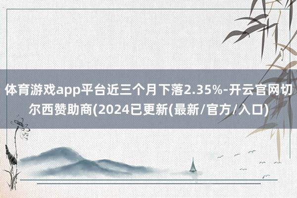 体育游戏app平台近三个月下落2.35%-开云官网切尔西赞助商(2024已更新(最新/官方/入口)