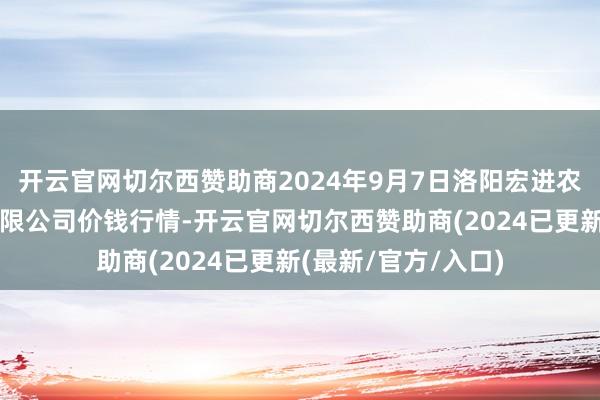 开云官网切尔西赞助商2024年9月7日洛阳宏进农副产物批发市集有限公司价钱行情-开云官网切尔西赞助商(2024已更新(最新/官方/入口)