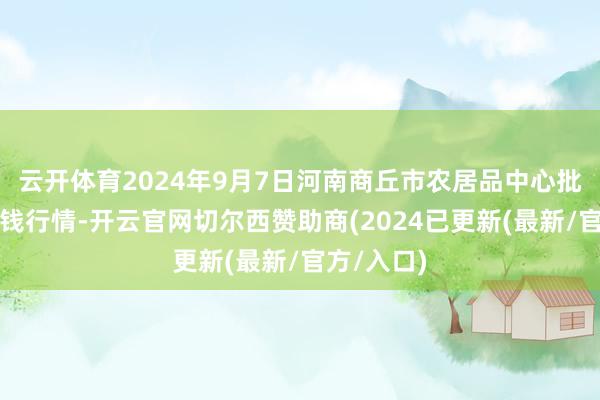 云开体育2024年9月7日河南商丘市农居品中心批发阛阓价钱行情-开云官网切尔西赞助商(2024已更新(最新/官方/入口)