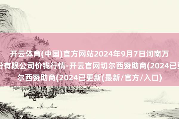 开云体育(中国)官方网站2024年9月7日河南万邦海外农居品物流股份有限公司价钱行情-开云官网切尔西赞助商(2024已更新(最新/官方/入口)