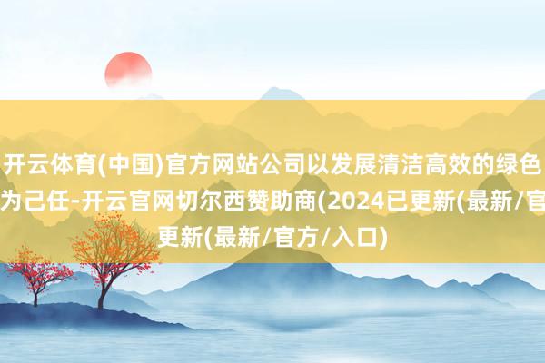 开云体育(中国)官方网站公司以发展清洁高效的绿色动力手艺为己任-开云官网切尔西赞助商(2024已更新(最新/官方/入口)