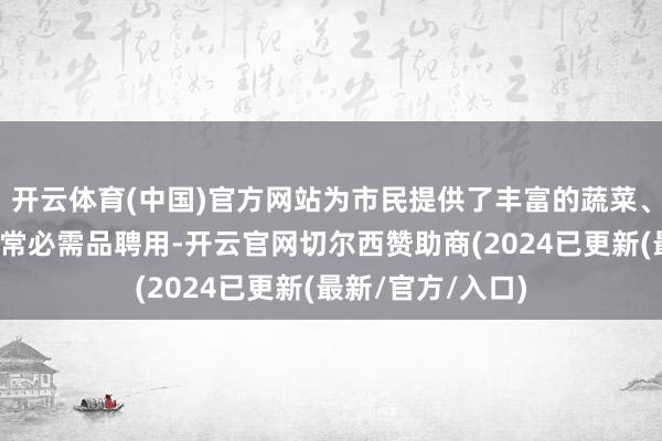 开云体育(中国)官方网站为市民提供了丰富的蔬菜、粮油、肉类及日常必需品聘用-开云官网切尔西赞助商(2024已更新(最新/官方/入口)