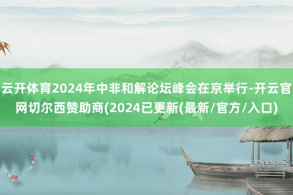 云开体育2024年中非和解论坛峰会在京举行-开云官网切尔西赞助商(2024已更新(最新/官方/入口)