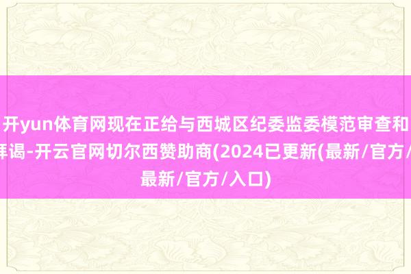 开yun体育网现在正给与西城区纪委监委模范审查和监察拜谒-开云官网切尔西赞助商(2024已更新(最新/官方/入口)