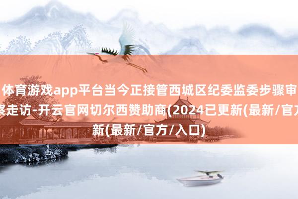 体育游戏app平台当今正接管西城区纪委监委步骤审查和监察走访-开云官网切尔西赞助商(2024已更新(最新/官方/入口)