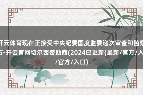 开云体育现在正接受中央纪委国度监委递次审查和监察拜访-开云官网切尔西赞助商(2024已更新(最新/官方/入口)