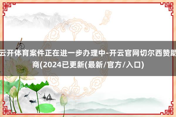 云开体育案件正在进一步办理中-开云官网切尔西赞助商(2024已更新(最新/官方/入口)