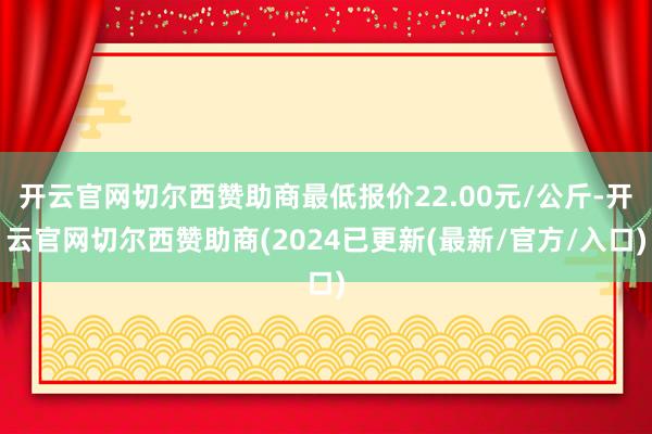 开云官网切尔西赞助商最低报价22.00元/公斤-开云官网切尔西赞助商(2024已更新(最新/官方/入口)