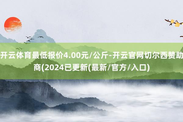 开云体育最低报价4.00元/公斤-开云官网切尔西赞助商(2024已更新(最新/官方/入口)