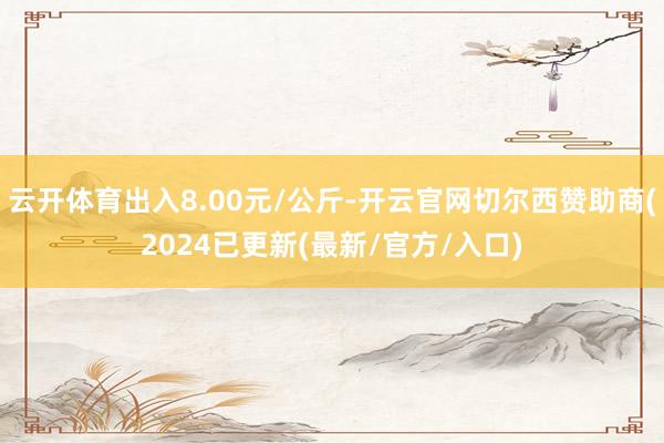 云开体育出入8.00元/公斤-开云官网切尔西赞助商(2024已更新(最新/官方/入口)