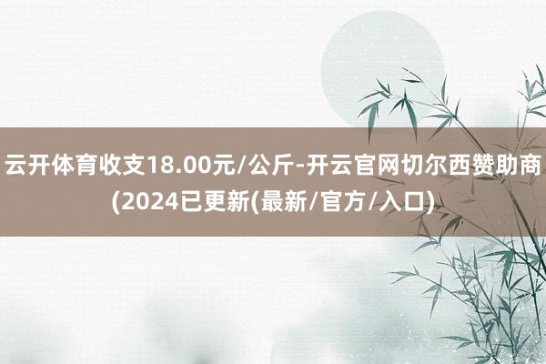 云开体育收支18.00元/公斤-开云官网切尔西赞助商(2024已更新(最新/官方/入口)