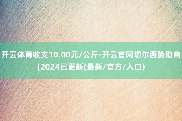 开云体育收支10.00元/公斤-开云官网切尔西赞助商(2024已更新(最新/官方/入口)