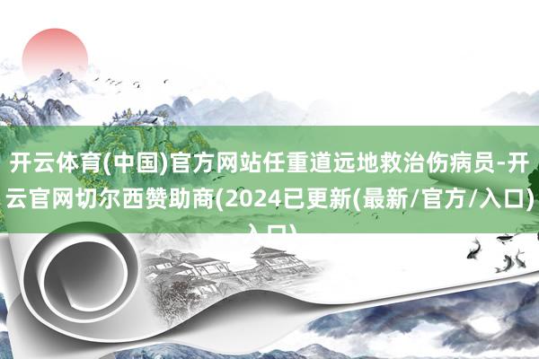 开云体育(中国)官方网站任重道远地救治伤病员-开云官网切尔西赞助商(2024已更新(最新/官方/入口)