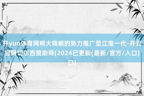 开yun体育网将大商朝的势力推广至江淮一代-开云官网切尔西赞助商(2024已更新(最新/官方/入口)