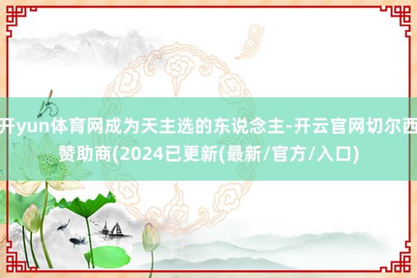 开yun体育网成为天主选的东说念主-开云官网切尔西赞助商(2024已更新(最新/官方/入口)