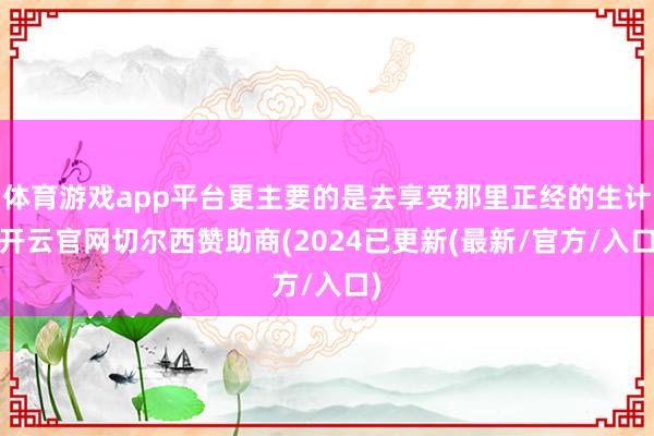 体育游戏app平台更主要的是去享受那里正经的生计-开云官网切尔西赞助商(2024已更新(最新/官方/入口)