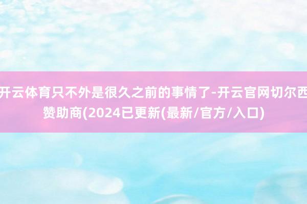 开云体育只不外是很久之前的事情了-开云官网切尔西赞助商(2024已更新(最新/官方/入口)