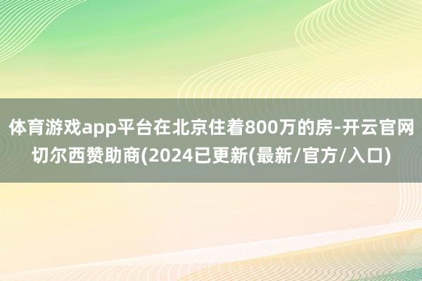 体育游戏app平台在北京住着800万的房-开云官网切尔西赞助商(2024已更新(最新/官方/入口)