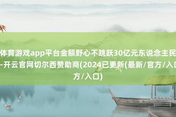 体育游戏app平台金额野心不跳跃30亿元东说念主民币-开云官网切尔西赞助商(2024已更新(最新/官方/入口)