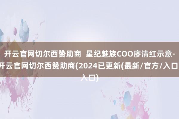 开云官网切尔西赞助商  星纪魅族COO廖清红示意-开云官网切尔西赞助商(2024已更新(最新/官方/入口)