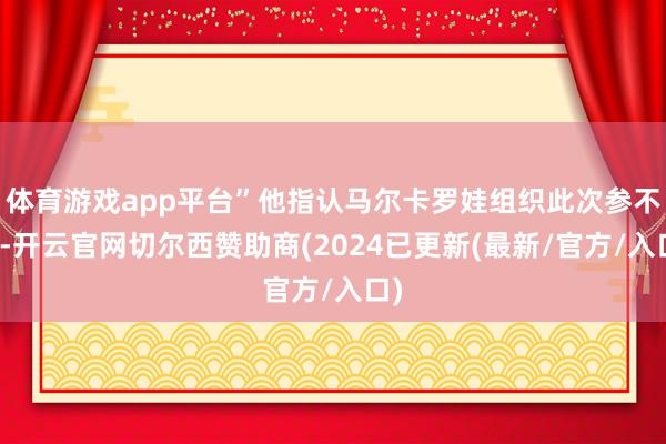 体育游戏app平台”他指认马尔卡罗娃组织此次参不雅-开云官网切尔西赞助商(2024已更新(最新/官方/入口)