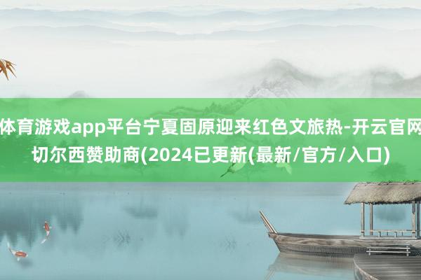 体育游戏app平台宁夏固原迎来红色文旅热-开云官网切尔西赞助商(2024已更新(最新/官方/入口)