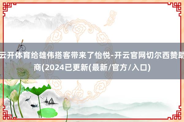 云开体育给雄伟搭客带来了怡悦-开云官网切尔西赞助商(2024已更新(最新/官方/入口)